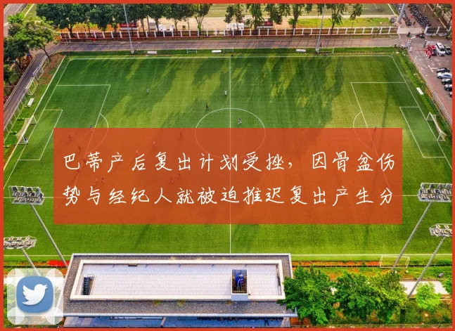 巴蒂产后复出计划受挫，因骨盆伤势与经纪人就被迫推迟复出产生分歧