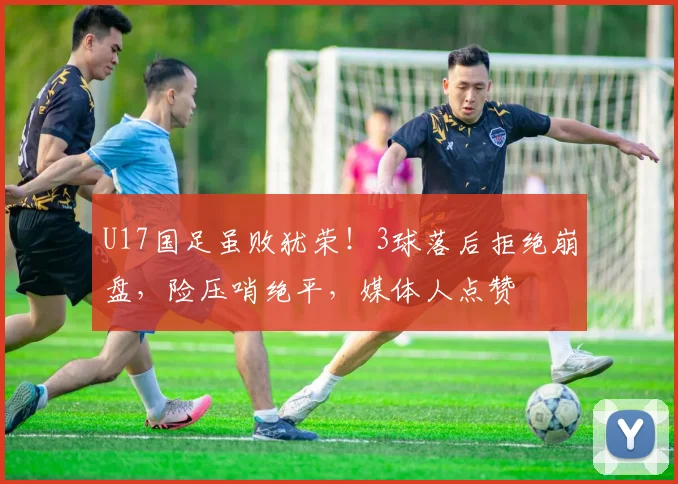 U17国足虽败犹荣！3球落后拒绝崩盘，险压哨绝平，媒体人点赞