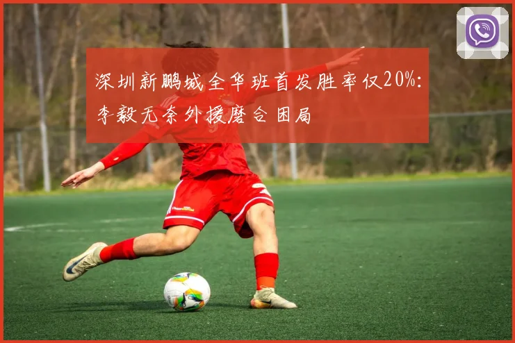 深圳新鹏城全华班首发胜率仅20%:李毅无奈外援磨合困局