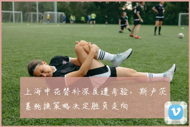 上海申花替补深度遭考验，斯卢茨基轮换策略决定胜负走向