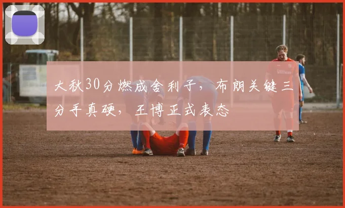 大秋30分燃成舍利子,布朗关键三分手真硬,王博正式表态