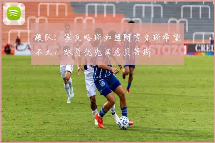 跟队:塞瓦略斯加盟阿贾克斯希望不大,球员优先考虑贝蒂斯
