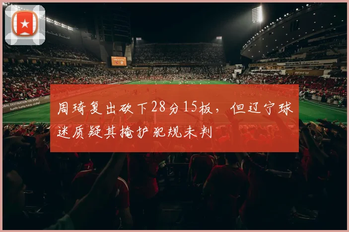 周琦复出砍下28分15板,但辽宁球迷质疑其掩护犯规未判
